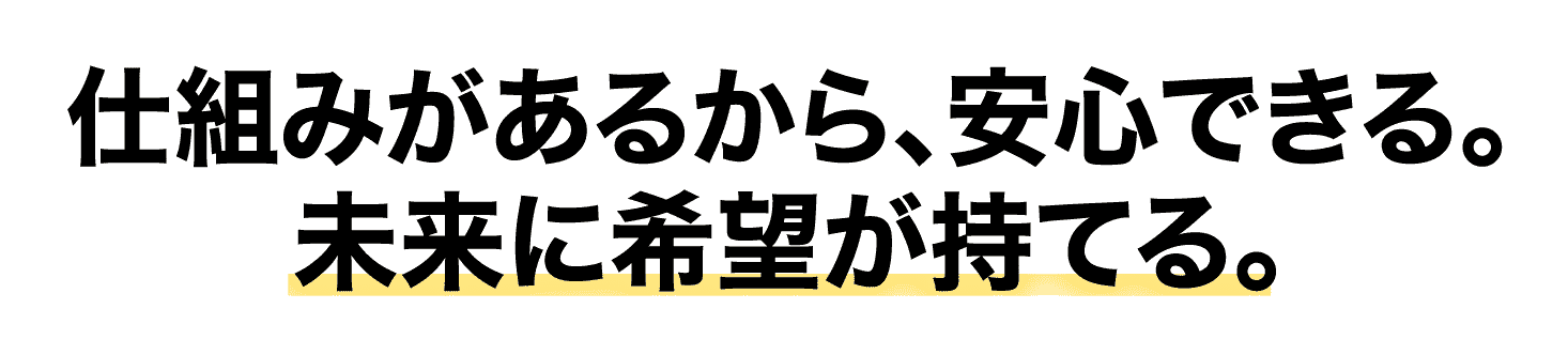 仕組みがあるから、安心できる。未来に希望が持てる。